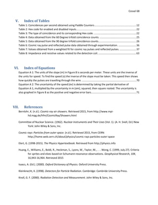 Cossel 68
V. Index of Tables
Table 1: Coincidences per second obtained using Paddle Counters ..........................................................12
Table 2: Hex code for enabled and disabled inputs....................................................................................22
Table 3: The type of coincidence and its corresponding Hex code. ...........................................................22
Table 4: Data obtained from the 60 Degree trifold coincidence counts. ...................................................25
Table 5: Data obtained from the 90 degree trifold coincidence counts.....................................................26
Table 6: Cosmic ray pulse and reflected pulse data obtained through experimentation. .........................36
Table 7: Values obtained from a weighted fit for cosmic ray pulses and reflected pulses. .......................37
Table 8: Impedance and resistive values related to the detection coil......................................................63
VI. Index of Equations
Equation A 1: The units of the slope (m) in Figure 8 is seconds per meter. These units are the inverse of
the units for speed. To find the speed (v) the inverse of the slope must be taken. This speed then shows
how quickly the pulses are travelling through the wire. ............................................................................70
Equation A 2: The uncertainty of the speed (σv) is determined by taking the partial derivative of
Equation A 1, multiplied by the uncertainty in m (σm), squared, then square rooted. The uncertainty is
also graphed in Figure 8 as the positive and negative error bars...............................................................71
VII. References
Bernlohr, K. (n.d.). Cosmic-ray air showers. Retrieved 2015, from http://www.mpi-
hd.mpg.de/hfm/CosmicRay/Showers.html
Committee of Nuclear Science. (1962). Nuclear Instruments and Their Uses (Vol. 1). (A. H. Snell, Ed.) New
York: John Wiley & Sons, Inc.
Cosmic rays: Particles from outer space. (n.d.). Retrieved 2015, from CERN:
http://home.web.cern.ch/about/physics/cosmic-rays-particles-outer-space
Elert, G. (1998-2015). The Physics Hypertextbook. Retrieved from http://physics.info
Huang, E., Williams, E., Boldi, R., Heckman, S., Lyons, W., Taylor, M., . . . Wong, C. (1999, July 27). Criteria
for sprites and elves based on Schumann resonance observations. Geophysical Research, 104,
16,943-16,964. Retrieved 2015
Isaacs, A. (Ed.). (2000). Oxford Dictionary of Physics. Oxford University Press.
Kleinknecht, K. (1998). Detectors for Particle Radiation. Cambridge: Cambride University Press.
Knoll, G. F. (2000). Radiation Detection and Measurement. John Wiley & Sons, Inc.
 