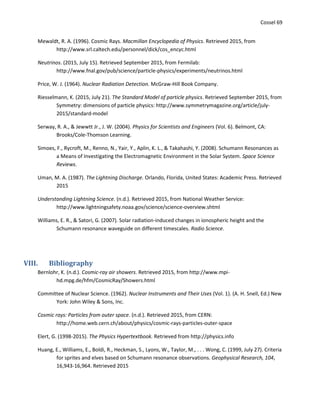 Cossel 69
Mewaldt, R. A. (1996). Cosmic Rays. Macmillan Encyclopedia of Physics. Retrieved 2015, from
http://www.srl.caltech.edu/personnel/dick/cos_encyc.html
Neutrinos. (2015, July 15). Retrieved September 2015, from Fermilab:
http://www.fnal.gov/pub/science/particle-physics/experiments/neutrinos.html
Price, W. J. (1964). Nuclear Radiation Detection. McGraw-Hill Book Company.
Riesselmann, K. (2015, July 21). The Standard Model of particle physics. Retrieved September 2015, from
Symmetry: dimensions of particle physics: http://www.symmetrymagazine.org/article/july-
2015/standard-model
Serway, R. A., & Jewwtt Jr., J. W. (2004). Physics for Scientists and Engineers (Vol. 6). Belmont, CA:
Brooks/Cole-Thomson Learning.
Simoes, F., Rycroft, M., Renno, N., Yair, Y., Aplin, K. L., & Takahashi, Y. (2008). Schumann Resonances as
a Means of Investigating the Electromagnetic Environment in the Solar System. Space Science
Reviews.
Uman, M. A. (1987). The Lightning Discharge. Orlando, Florida, United States: Academic Press. Retrieved
2015
Understanding Lightning Science. (n.d.). Retrieved 2015, from National Weather Service:
http://www.lightningsafety.noaa.gov/science/science-overview.shtml
Williams, E. R., & Satori, G. (2007). Solar radiation-induced changes in ionospheric height and the
Schumann resonance waveguide on different timescales. Radio Science.
VIII. Bibliography
Bernlohr, K. (n.d.). Cosmic-ray air showers. Retrieved 2015, from http://www.mpi-
hd.mpg.de/hfm/CosmicRay/Showers.html
Committee of Nuclear Science. (1962). Nuclear Instruments and Their Uses (Vol. 1). (A. H. Snell, Ed.) New
York: John Wiley & Sons, Inc.
Cosmic rays: Particles from outer space. (n.d.). Retrieved 2015, from CERN:
http://home.web.cern.ch/about/physics/cosmic-rays-particles-outer-space
Elert, G. (1998-2015). The Physics Hypertextbook. Retrieved from http://physics.info
Huang, E., Williams, E., Boldi, R., Heckman, S., Lyons, W., Taylor, M., . . . Wong, C. (1999, July 27). Criteria
for sprites and elves based on Schumann resonance observations. Geophysical Research, 104,
16,943-16,964. Retrieved 2015
 