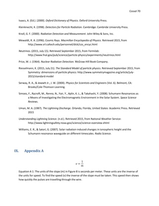 Cossel 70
Isaacs, A. (Ed.). (2000). Oxford Dictionary of Physics. Oxford University Press.
Kleinknecht, K. (1998). Detectors for Particle Radiation. Cambridge: Cambride University Press.
Knoll, G. F. (2000). Radiation Detection and Measurement. John Wiley & Sons, Inc.
Mewaldt, R. A. (1996). Cosmic Rays. Macmillan Encyclopedia of Physics. Retrieved 2015, from
http://www.srl.caltech.edu/personnel/dick/cos_encyc.html
Neutrinos. (2015, July 15). Retrieved September 2015, from Fermilab:
http://www.fnal.gov/pub/science/particle-physics/experiments/neutrinos.html
Price, W. J. (1964). Nuclear Radiation Detection. McGraw-Hill Book Company.
Riesselmann, K. (2015, July 21). The Standard Model of particle physics. Retrieved September 2015, from
Symmetry: dimensions of particle physics: http://www.symmetrymagazine.org/article/july-
2015/standard-model
Serway, R. A., & Jewwtt Jr., J. W. (2004). Physics for Scientists and Engineers (Vol. 6). Belmont, CA:
Brooks/Cole-Thomson Learning.
Simoes, F., Rycroft, M., Renno, N., Yair, Y., Aplin, K. L., & Takahashi, Y. (2008). Schumann Resonances as
a Means of Investigating the Electromagnetic Environment in the Solar System. Space Science
Reviews.
Uman, M. A. (1987). The Lightning Discharge. Orlando, Florida, United States: Academic Press. Retrieved
2015
Understanding Lightning Science. (n.d.). Retrieved 2015, from National Weather Service:
http://www.lightningsafety.noaa.gov/science/science-overview.shtml
Williams, E. R., & Satori, G. (2007). Solar radiation-induced changes in ionospheric height and the
Schumann resonance waveguide on different timescales. Radio Science.
IX. Appendix A
𝑣 =
1
𝑚
Equation A 1: The units of the slope (m) in Figure 8 is seconds per meter. These units are the inverse of
the units for speed. To find the speed (v) the inverse of the slope must be taken. This speed then shows
how quickly the pulses are travelling through the wire.
 