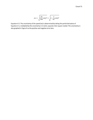 Cossel 71
𝜎𝑣 = √(
𝜕𝑣
𝑑𝑚
𝜎𝑚)2 = √(−
1
𝑚2
𝜎𝑚)2
Equation A 2: The uncertainty of the speed (σv) is determined by taking the partial derivative of
Equation A 1, multiplied by the uncertainty in m (σm), squared, then square rooted. The uncertainty is
also graphed in Figure 8 as the positive and negative error bars.
 