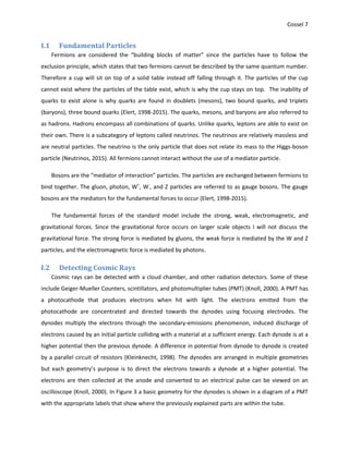 Cossel 7
I.1 Fundamental Particles
Fermions are considered the “building blocks of matter” since the particles have to follow the
exclusion principle, which states that two fermions cannot be described by the same quantum number.
Therefore a cup will sit on top of a solid table instead off falling through it. The particles of the cup
cannot exist where the particles of the table exist, which is why the cup stays on top. The inability of
quarks to exist alone is why quarks are found in doublets (mesons), two bound quarks, and triplets
(baryons), three bound quarks (Elert, 1998-2015). The quarks, mesons, and baryons are also referred to
as hadrons. Hadrons encompass all combinations of quarks. Unlike quarks, leptons are able to exist on
their own. There is a subcategory of leptons called neutrinos. The neutrinos are relatively massless and
are neutral particles. The neutrino is the only particle that does not relate its mass to the Higgs-boson
particle (Neutrinos, 2015). All fermions cannot interact without the use of a mediator particle.
Bosons are the “mediator of interaction” particles. The particles are exchanged between fermions to
bind together. The gluon, photon, W+
, W-
, and Z particles are referred to as gauge bosons. The gauge
bosons are the mediators for the fundamental forces to occur (Elert, 1998-2015).
The fundamental forces of the standard model include the strong, weak, electromagnetic, and
gravitational forces. Since the gravitational force occurs on larger scale objects I will not discuss the
gravitational force. The strong force is mediated by gluons, the weak force is mediated by the W and Z
particles, and the electromagnetic force is mediated by photons.
I.2 Detecting Cosmic Rays
Cosmic rays can be detected with a cloud chamber, and other radiation detectors. Some of these
include Geiger-Mueller Counters, scintillators, and photomultiplier tubes (PMT) (Knoll, 2000). A PMT has
a photocathode that produces electrons when hit with light. The electrons emitted from the
photocathode are concentrated and directed towards the dynodes using focusing electrodes. The
dynodes multiply the electrons through the secondary-emissions phenomenon, induced discharge of
electrons caused by an initial particle colliding with a material at a sufficient energy. Each dynode is at a
higher potential then the previous dynode. A difference in potential from dynode to dynode is created
by a parallel circuit of resistors (Kleinknecht, 1998). The dynodes are arranged in multiple geometries
but each geometry’s purpose is to direct the electrons towards a dynode at a higher potential. The
electrons are then collected at the anode and converted to an electrical pulse can be viewed on an
oscilloscope (Knoll, 2000). In Figure 3 a basic geometry for the dynodes is shown in a diagram of a PMT
with the appropriate labels that show where the previously explained parts are within the tube.
 