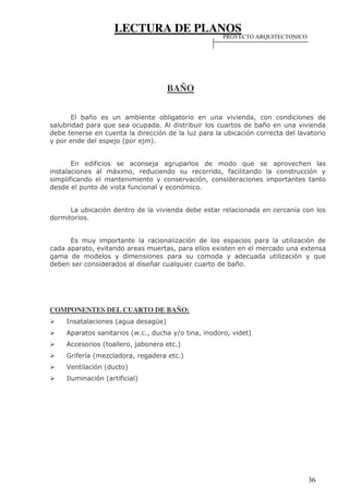 LECTURA DE PLANOS
36
BAÑO
El baño es un ambiente obligatorio en una vivienda, con condiciones de
salubridad para que sea ocupada. Al distribuir los cuartos de baño en una vivienda
debe tenerse en cuenta la dirección de la luz para la ubicación correcta del lavatorio
y por ende del espejo (por ejm).
En edificios se aconseja agruparlos de modo que se aprovechen las
instalaciones al máximo, reduciendo su recorrido, facilitando la construcción y
simplificando el mantenimiento y conservación, consideraciones importantes tanto
desde el punto de vista funcional y económico.
La ubicación dentro de la vivienda debe estar relacionada en cercanía con los
dormitorios.
Es muy importante la racionalización de los espacios para la utilización de
cada aparato, evitando areas muertas, para ellos existen en el mercado una extensa
gama de modelos y dimensiones para su comoda y adecuada utilización y que
deben ser considerados al diseñar cualquier cuarto de baño.
COMPONENTES DEL CUARTO DE BAÑO:
Insatalaciones (agua desagüe)
Aparatos sanitarios (w.c., ducha y/o tina, inodoro, videt)
Accesorios (toallero, jabonera etc.)
Grifería (mezcladora, regadera etc.)
Ventilación (ducto)
Iluminación (artificial)
PROYECTO ARQUITECTONICO
 