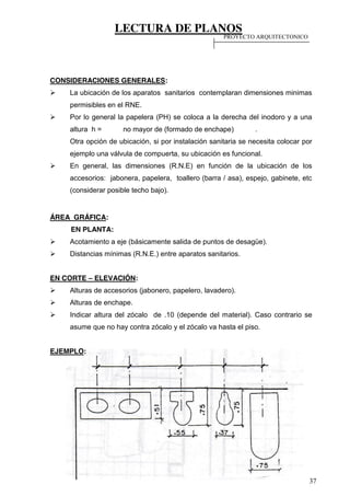 LECTURA DE PLANOS
37
CONSIDERACIONES GENERALES:
La ubicación de los aparatos sanitarios contemplaran dimensiones minimas
permisibles en el RNE.
Por lo general la papelera (PH) se coloca a la derecha del inodoro y a una
altura h = no mayor de (formado de enchape) .
Otra opción de ubicación, si por instalación sanitaria se necesita colocar por
ejemplo una válvula de compuerta, su ubicación es funcional.
En general, las dimensiones (R.N.E) en función de la ubicación de los
accesorios: jabonera, papelera, toallero (barra / asa), espejo, gabinete, etc
(considerar posible techo bajo).
ÁREA GRÁFICA:
EN PLANTA:
Acotamiento a eje (básicamente salida de puntos de desagüe).
Distancias mínimas (R.N.E.) entre aparatos sanitarios.
EN CORTE – ELEVACIÓN:
Alturas de accesorios (jabonero, papelero, lavadero).
Alturas de enchape.
Indicar altura del zócalo de .10 (depende del material). Caso contrario se
asume que no hay contra zócalo y el zócalo va hasta el piso.
EJEMPLO:
PROYECTO ARQUITECTONICO
 