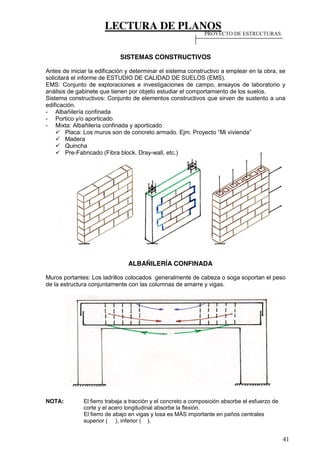 LECTURA DE PLANOS
41
SISTEMAS CONSTRUCTIVOS
Antes de iniciar la edificación y determinar el sistema constructivo a emplear en la obra, se
solicitará el informe de ESTUDIO DE CALIDAD DE SUELOS (EMS).
EMS: Conjunto de exploraciones e investigaciones de campo, ensayos de laboratorio y
análisis de gabinete que tienen por objeto estudiar el comportamiento de los suelos.
Sistema constructivos: Conjunto de elementos constructivos que sirven de sustento a una
edificación.
- Albañilería confinada
- Portico y/o aporticado
- Mixta: Albañilería confinada y aporticado
Placa:  Los  muros  son  de  concreto  armado.  Ejm.  Proyecto  “Mi  vivienda”
Madera
Quincha
Pre-Fabricado (Fibra block, Dray-wall, etc.)
ALBAÑILERÍA CONFINADA
Muros portantes: Los ladrillos colocados generalmente de cabeza o soga soportan el peso
de la estructura conjuntamente con las columnas de amarre y vigas.
NOTA: El fierro trabaja a tracción y el concreto a composición absorbe el esfuerzo de
corte y el acero longitudinal absorbe la flexión.
El fierro de abajo en vigas y losa es MÁS importante en paños centrales
superior ( ), inferior ( ).
PROYECTO DE ESTRUCTURAS
 