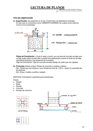 LECTURA DE PLANOS
42
TIPO DE CIMENTACIÓN
A.- Superficiales: Se presentan en el sist. Constructivo de Albañilería confinada.
En ese caso lo conocemos como CIMIENTO CORRIDO los cuales corren bajo los
muros (muros portantes).
Platea de Cimentación: A todo lo largo y ancho, es una losa de concreto armado que
va bajo suelo sobre el área total o parcial de la edificación cuando el suelo es de baja
capacidad portante y hay presencia de humedad.
Viga de Cimentación: Viga de concreto armado debajo de suelo que une zapatas.
B.- Profundas (Obras civiles): Pilotes de concreto o madera y pilares.
Ejm. Pilotes que son estacas y que introducen más de 1.50 m., según la necesidad de
los edificios.
Ejm: Dique, muelles, puentes, espigón.
ZAPATAS: Cimentación superficial para aporticados.
Partes:
Solado
Dado
Parrilla
Concreto
Armado de columna.
PROYECTO DE ESTRUCTURAS
 