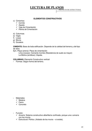 LECTURA DE PLANOS
43
ELEMENTOS CONSTRUCTIVOS
c) Cimientos:
Corrido
Zapata
Viga de Cimentación
Planta de Cimentación
d) Columnas
e) Vigas
f) Losas
g) Muros
h) Escalera
CIMIENTO: Base de toda edificación. Depende de la calidad del terreno y del tipo
de obra.
Ejm. Playa (arena): Placa de cimentación
Lima (rocoso): Cemento Corrido (Resistencia de suelo es mayor)
La Molina (arcilloso): Zapata.
COLUMNAS: Elemento Constructivo vertical
- Formas: Según forma del terreno.
- Materiales:
Madera
Fierro
Concreto
- Función:
Amarre: Sistema constructivo albañilería confinada, porque une o amarra
con los muros.
Estructural: Pórtico. (Aislado de los muros – si existe).
PROYECTO DE ESTRUCTURAS
 