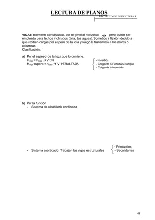 LECTURA DE PLANOS
44
VIGAS: Elemento constructivo, por lo general horizontal , pero puede ser
empleado para techos inclinados (tina, dos aguas). Sometido a flexión debido a
que reciben cargas por el peso de la losa y luego lo transmiten a los muros o
columnas.
Clasificación:
a) Por el espesor de la loza que lo contiene.
Hviga = hlosa V.CH - Invertida
Hviga supera = hlosa V. PERALTADA - Colgante ó Peraltada simple
- Colgante ó invertida
b) Por la función
- Sistema de albañilería confinada.
- Principales
- Sistema aporticado: Trabajan las vigas estructurales - Secundarias
PROYECTO DE ESTRUCTURAS
 