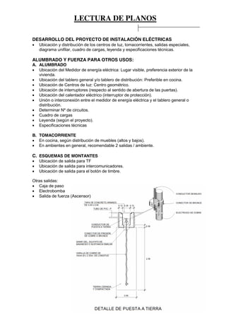 LECTURA DE PLANOS
54
DESARROLLO DEL PROYECTO DE INSTALACIÓN ELÉCTRICAS
Ubicación y distribución de los centros de luz, tomacorrientes, salidas especiales,
diagrama unifilar, cuadro de cargas, leyenda y especificaciones técnicas.
ALUMBRADO Y FUERZA PARA OTROS USOS:
A. ALUMBRADO
Ubicación del Medidor de energía eléctrica: Lugar visible, preferencia exterior de la
vivienda.
Ubicación del tablero general y/o tablero de distribución: Preferible en cocina.
Ubicación de Centros de luz: Centro geométrico.
Ubicación de interruptores (respecto al sentido de abertura de las puertas).
Ubicación del calentador eléctrico (interruptor de protección).
Unión o interconexión entre el medidor de energía eléctrica y el tablero general o
distribución.
Determinar Nº de circuitos.
Cuadro de cargas
Leyenda (según el proyecto).
Especificaciones técnicas
B. TOMACORRIENTE
En cocina, según distribución de muebles (altos y bajos).
En ambientes en general, recomendable 2 salidas / ambiente.
C. ESQUEMAS DE MONTANTES
Ubicación de salida para TF
Ubicación de salida para intercomunicadores.
Ubicación de salida para el botón de timbre.
Otras salidas:
Caja de paso
Electrobomba
Salida de fuerza (Ascensor)
 