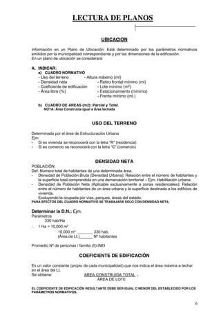 LECTURA DE PLANOS
6
UBICACION
Información en un Plano de Ubicación: Está determinado por los parámetros normativos
emitidos por la municipalidad correspondiente y por las dimensiones de la edificación.
En un plano de ubicación se considerará:
A. INDICAR:
a) CUADRO NORMATIVO
- Uso del terreno - Altura máximo (ml)
- Densidad neta - Retiro frontal mínimo (ml)
- Coeficiente de edificación - Lote mínimo (m²)
- Área libre (%) - Estacionamiento (mínimo)
- Frente mínimo (ml.)
b) CUADRO DE AREAS (m2): Parcial y Total.
NOTA: Área Construida igual a Área techada
USO DEL TERRENO
Determinada por el área de Estructuración Urbana
Ejm:
- Si  es  vivienda  se  reconocerá  con  la  letra  “R”  (residencia)
- Si  es  comercio  se  reconocerá  con  la  letra  “C”  (comercio)
DENSIDAD NETA
POBLACIÓN:
Def. Número total de habitantes de una determinada área.
- Densidad de Población Bruta (Densidad Urbana): Relación entre el número de habitantes y
la superficie total comprendida en una demarcación territorial – Ejm. Habilitación urbana.
- Densidad de Población Neta (Aplicable exclusivamente a zonas residenciales): Relación
entre el número de habitantes de un área urbana y la superficie destinada a los edificios de
vivienda.
Excluyendo la ocupada por vías, parques, áreas del estado.
PARA EFECTOS DEL CUADRO NORMATIVO SE TRABAJARÁ SOLO CON DENSIDAD NETA.
Determinar la D.N.: Ejm.
Parámetros
330 hab/Ha
∴ 1 Ha = 10,000 m²
10,000 m² _______ 330 hab.
(Área de Lt.)______ Nº habitantes
Promedio Nº de personas / familia (5) INEI
COEFICIENTE DE EDIFICACIÓN
Es un valor constante (propio de cada municipalidad) que nos indica el área máxima a techar
en el área del Lt.
Se obtiene: AREA CONSTRUIDA TOTAL =
ÁREA DE LOTE
EL COEFICIENTE DE EDIFICACIÓN RESULTANTE DEBE SER IGUAL O MENOR DEL ESTABLECIDO POR LOS
PARÁMETROS NORMATIVOS.
 