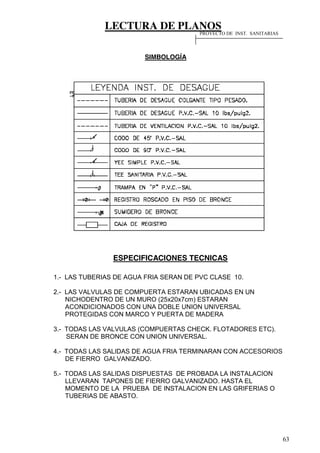 LECTURA DE PLANOS
63
SIMBOLOGÍA
ESPECIFICACIONES TECNICAS
1.- LAS TUBERIAS DE AGUA FRIA SERAN DE PVC CLASE 10.
2.- LAS VALVULAS DE COMPUERTA ESTARAN UBICADAS EN UN
NICHODENTRO DE UN MURO (25x20x7cm) ESTARAN
ACONDICIONADOS CON UNA DOBLE UNION UNIVERSAL
PROTEGIDAS CON MARCO Y PUERTA DE MADERA
3.- TODAS LAS VALVULAS (COMPUERTAS CHECK. FLOTADORES ETC).
SERAN DE BRONCE CON UNION UNIVERSAL.
4.- TODAS LAS SALIDAS DE AGUA FRIA TERMINARAN CON ACCESORIOS
DE FIERRO GALVANIZADO.
5.- TODAS LAS SALIDAS DISPUESTAS DE PROBADA LA INSTALACION
LLEVARAN TAPONES DE FIERRO GALVANIZADO. HASTA EL
MOMENTO DE LA PRUEBA DE INSTALACION EN LAS GRIFERIAS O
TUBERIAS DE ABASTO.
PROYECTO DE INST. SANITARIAS
 