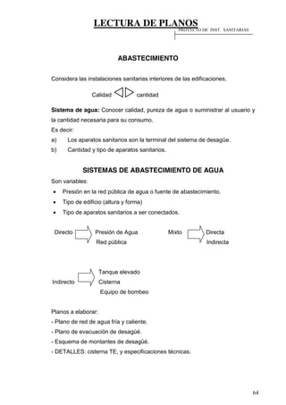 LECTURA DE PLANOS
64
ABASTECIMIENTO
Considera las instalaciones sanitarias interiores de las edificaciones.
Calidad cantidad
Sistema de agua: Conocer calidad, pureza de agua o suministrar al usuario y
la cantidad necesaria para su consumo.
Es decir:
a) Los aparatos sanitarios son la terminal del sistema de desagüe.
b) Cantidad y tipo de aparatos sanitarios.
SISTEMAS DE ABASTECIMIENTO DE AGUA
Son variables:
Presión en la red pública de agua o fuente de abastecimiento.
Tipo de edificio (altura y forma)
Tipo de aparatos sanitarios a ser conectados.
Directo Presión de Agua Mixto Directa
Red pública Indirecta
Tanque elevado
Indirecto Cisterna
Equipo de bombeo
Planos a elaborar:
- Plano de red de agua fría y caliente.
- Plano de evacuación de desagüé.
- Esquema de montantes de desagüé.
- DETALLES: cisterna TE, y especificaciones técnicas.
PROYECTO DE INST. SANITARIAS
 