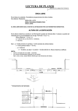 LECTURA DE PLANOS
7
ÁREA LIBRE
Es el área no cubierta. Considerar proyecciones de otros niveles.
Se obtiene: Restando
ÁREA DEL LOTE –
ÁREA TECHADA PRIMER PISO
AREA LIBRE
EL ÁREA LIBRE SERÁ IGUAL O MAYOR AL ESTABLECIDO POR LOS PARÁMETROS NORMATIVOS.
ALTURA DE LA EDIFICACIÓN
Es la altura máxima a construir, la información puede ser directa (Ejm. 4 pisos) o puede ser
indicada por la municipalidad con la sgt. Fórmula 1.5 (a + r).
Altura Máxima : 1.5 (a + r)
a = ANCHO DE LA VÍA (PISTA + VEREDA)
r = RETIRO
Ejm.: a = 6.60 (mínimo 2 carriles) + 2.40 (vereda de ambos lados)
r = 5.00 (ambos lados = 10 ml.)
∴ a = 9.00 ml.
r = 10.00ml, es decir 1.5 (9.00 + 10.00)=28.50 ml. Altura máxima a edificar.
NOTA:
- Como concepto de vía (calle – avenida)
- En zonas consideradas antiguas no se indican
Ejm. Lima, Lince, Jesús María, Breña (por sub divisiones de lotes).
* Aineamiento de fachada:
PROYECTO ARQUITECTONICO
 