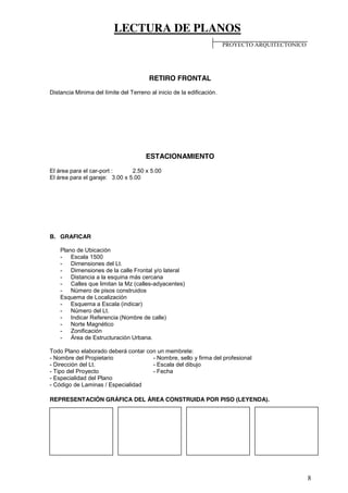 LECTURA DE PLANOS
8
RETIRO FRONTAL
Distancia Minima del límite del Terreno al inicio de la edificación.
ESTACIONAMIENTO
El área para el car-port : 2.50 x 5.00
El área para el garaje: 3.00 x 5.00
B. GRAFICAR
Plano de Ubicación
- Escala 1500
- Dimensiones del Lt.
- Dimensiones de la calle Frontal y/o lateral
- Distancia a la esquina más cercana
- Calles que limitan la Mz (calles-adyacentes)
- Número de pisos construidos
Esquema de Localización
- Esquema a Escala (indicar)
- Número del Lt.
- Indicar Referencia (Nombre de calle)
- Norte Magnético
- Zonificación
- Área de Estructuración Urbana.
Todo Plano elaborado deberá contar con un membrete:
- Nombre del Propietario - Nombre, sello y firma del profesional
- Dirección del Lt. - Escala del dibujo
- Tipo del Proyecto - Fecha
- Especialidad del Plano
- Código de Laminas / Especialidad
REPRESENTACIÓN GRÁFICA DEL ÁREA CONSTRUIDA POR PISO (LEYENDA).
PROYECTO ARQUITECTONICO
 
