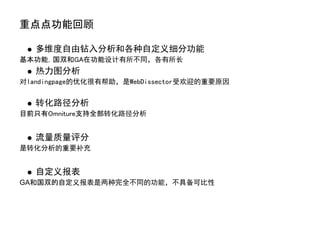 重点点功能回顾

   多维度自由钻入分析和各种自定义细分功能
基本功能，国双和GA在功能设计有所不同，各有所长
   热力图分析
对landingpage的优化很有帮助，是WebDissector受欢迎的重要原因


   转化路径分析
目前只有Omniture支持全部转化路径分析


   流量质量评分
是转化分析的重要补充


   自定义报表
GA和国双的自定义报表是两种完全不同的功能，不具备可比性
 