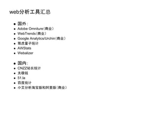 web分析工具汇总

 国外：
 Adobe Omniture（商业）
 WebTrends（商业）
 Google Analytics/Urchin（商业）
 雅虎量子统计
 AWStats
 Webalizer

 国内：
 CNZZ站长统计
 太极链
 51.la
 百度统计
 小艾分析淘宝版和阿里版（商业）
 