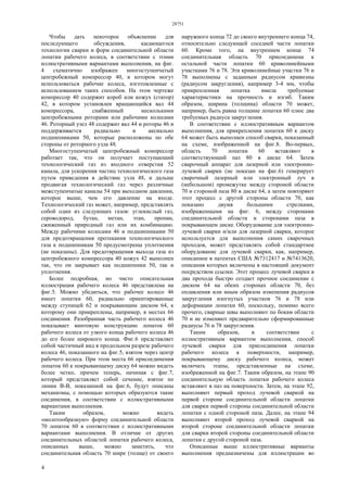 28751
4
Чтобы дать некоторое объяснение для
последующего обсуждения, касающегося
технологии сварки и форм соединительной области
лопатки рабочего колеса, в соответствии с этими
иллюстративными вариантами выполнения, на фиг.
4 схематично изображен многоступенчатый
центробежный компрессор 40, в котором могут
использоваться рабочие колеса, изготовленные с
использованием таких способов. На этом чертеже
компрессор 40 содержит короб или кожух (статор)
42, в котором установлен вращающийся вал 44
компрессора, снабженный несколькими
центробежными роторами или рабочими колесами
46. Роторный узел 48 содержит вал 44 и роторы 46 и
поддерживается радиально и аксиально
подшипниками 50, которые расположены по обе
стороны от роторного узла 48.
Многоступенчатый центробежный компрессор
работает так, что он получает поступающий
технологический газ из входного отверстия 52
канала, для ускорения частиц технологического газа
путем приведения в действие узла 48, и дальше
продвигая технологический газ через различные
межступенчатые каналы 54 при выходном давлении,
которое выше, чем его давление на входе.
Технологический газ может, например, представлять
собой один из следующих газов: углекислый газ,
сероводород, бутан, метан, этан, пропан,
сжиженный природный газ или их комбинацию.
Между рабочими колесами 46 и подшипниками 50
для предотвращения протекания технологического
газа к подшипникам 50 предусмотрены уплотнения
(не показаны). Для предотвращения выхода газа из
центробежного компрессора 40 кожух 42 выполнен
так, что он закрывает как подшипники 50, так и
уплотнения.
Более подробная, но чисто описательная
иллюстрация рабочего колеса 46 представлена на
фиг.5. Можно убедиться, что рабочее колесо 46
имеет лопатки 60, радиально ориентированные
между ступицей 62 и покрывающим диском 64, к
которому они прикреплены, например, в местах 66
соединения. Разобранная часть рабочего колеса 46
показывает винтовую конструкцию лопаток 60
рабочего колеса от узкого конца рабочего колеса 46
до его более широкого конца. Фиг.6 представляет
собой частичный вид в продольном разрезе рабочего
колеса 46, показанного на фиг.5, взятом через центр
рабочего колеса. При этом места 66 присоединения
лопаток 60 к покрывающему диску 64 можно видеть
более четко, причем теперь, начиная с фиг.7,
который представляет собой сечение, взятое по
линии В-В, показанной на фиг.6, будут описаны
механизмы, с помощью которых образуются такие
соединения, в соответствии с иллюстративными
вариантами выполнения.
Таким образом, можно видеть
«молотообразную» форму соединительной области
70 лопаток 60 в соответствии с иллюстративными
вариантами выполнения. В отличие от других
соединительных областей лопатки рабочего колеса,
описанных выше, можно заметить, что
соединительная область 70 шире (толще) от своего
наружного конца 72 до своего внутреннего конца 74,
относительно следующей соседней части лопатки
60. Кроме того, на внутреннем конце 74
соединительная область 70 присоединена к
остальной части лопатки 60 криволинейными
участками 76 и 78. Эти криволинейные участки 76 и
78 выполнены с заданным радиусом кривизны
(радиусом закругления), например 3-4 мм, чтобы
прикрепленная лопатка имела требуемые
характеристики на прочность и изгиб. Таким
образом, ширина (толщина) области 70 может,
например, быть равна толщине лопатки 60 плюс два
требуемых радиуса закругления.
В соответствии с иллюстративным вариантом
выполнения, для прикрепления лопатки 60 к диску
64 может быть выполнен способ сварки, показанный
на схеме, изображенной на фиг.8. Во-первых,
область 70 лопатки 60 вставляют в
соответствующий паз 80 в диске 64. Затем
сварочный аппарат для лазерной или электронно-
лучевой сварки (не показан на фиг.6) генерирует
сварочный лазерный или электронный луч в
(небольшом) промежутке между стороной области
70 и стороной паза 80 в диске 64, а затем повторяют
этот процесс с другой стороны области 70, как
показано двумя большими стрелками,
изображенными на фиг. 6, между сторонами
соединительной области и сторонами паза в
покрывающем диске. Оборудование для электронно-
лучевой сварки и/или для лазерной сварки, которое
используется для выполнения самих сварочных
проходов, может представлять собой стандартное
оборудование для лучевой сварки, как, например,
описанное в патентах США №7312417 и №7413620,
описания которых включены в настоящий документ
посредством ссылки. Этот процесс лучевой сварки в
два прохода быстро создает прочное соединение с
диском 64 на обеих сторонах области 70, без
оплавления или иным образом изменения радиусов
закругления изогнутых участков 76 и 78 или
деформации лопатки 60, поскольку, помимо всего
прочего, сварные швы выполняют по бокам области
70 и не изменяют предварительно сформированные
радиусы 76 и 78 закругления.
Таким образом, в соответствии с
иллюстративным вариантом выполнения, способ
лучевой сварки для присоединения лопатки
рабочего колеса к поверхности, например,
покрывающему диску рабочего колеса, может
включать этапы, представленные на схеме,
изображенной на фиг.7. Таким образом, на этапе 90
соединительную область лопатки рабочего колеса
вставляют в паз на поверхности. Затем, на этапе 92,
выполняют первый проход лучевой сваркой на
первой стороне соединительной области лопатки
для сварки первой стороны соединительной области
лопатки с одной стороной паза. Далее, на этапе 94
выполняют второй проход лучевой сваркой на
второй стороне соединительной области лопатки
для сварки второй стороны соединительной области
лопатки с другой стороной паза.
Описанные выше иллюстративные варианты
выполнения предназначены для иллюстрации во
 