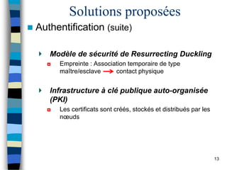 Solutions proposées
 Authentification (suite)
Modèle de sécurité de Resurrecting Duckling
◘ Empreinte : Association temporaire de type
maître/esclave contact physique
Infrastructure à clé publique auto-organisée
(PKI)
◘ Les certificats sont créés, stockés et distribués par les
nœuds
13
 
