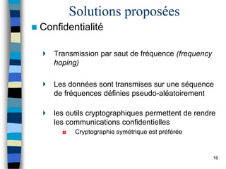 Solutions proposées
 Confidentialité
Transmission par saut de fréquence (frequency
hoping)
Les données sont transmises sur une séquence
de fréquences définies pseudo-aléatoirement
les outils cryptographiques permettent de rendre
les communications confidentielles
◘ Cryptographie symétrique est préférée
16
 