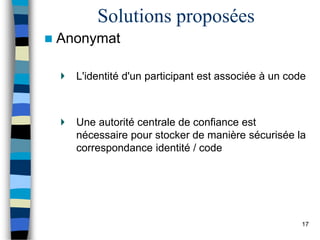 Solutions proposées
 Anonymat
L'identité d'un participant est associée à un code
Une autorité centrale de confiance est
nécessaire pour stocker de manière sécurisée la
correspondance identité / code
17
 