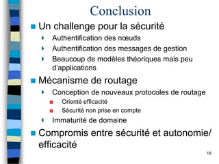 Conclusion
 Un challenge pour la sécurité
Authentification des nœuds
Authentification des messages de gestion
Beaucoup de modèles théoriques mais peu
d’applications
 Mécanisme de routage
Conception de nouveaux protocoles de routage
◘ Orienté efficacité
◘ Sécurité non prise en compte
Immaturité de domaine
 Compromis entre sécurité et autonomie/
efficacité
18
 