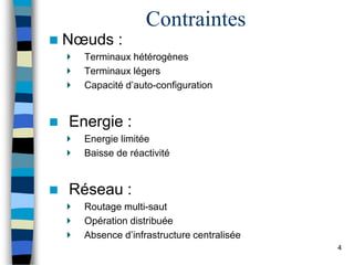 Contraintes
 Nœuds :
Terminaux hétérogènes
Terminaux légers
Capacité d’auto-configuration
 Energie :
Energie limitée
Baisse de réactivité
 Réseau :
Routage multi-saut
Opération distribuée
Absence d’infrastructure centralisée
4
 