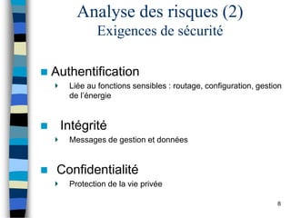  Authentification
Liée au fonctions sensibles : routage, configuration, gestion
de l’énergie
 Intégrité
Messages de gestion et données
 Confidentialité
Protection de la vie privée
Analyse des risques (2)
Exigences de sécurité
8
 