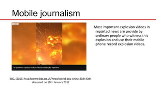 Mobile journalism
Most important explosion videos in
reported news are provide by
ordinary people who witness this
explosion and use their mobile
phone record explosion videos.
BBC, (2015) http://www.bbc.co.uk/news/world-asia-china-33844084
Accessed on 10th January 2017
 