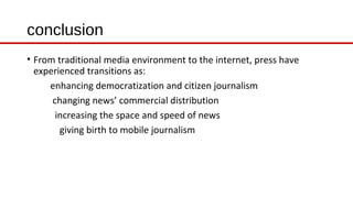 conclusion
• From traditional media environment to the internet, press have
experienced transitions as:
enhancing democratization and citizen journalism
changing news’ commercial distribution
increasing the space and speed of news
giving birth to mobile journalism
 