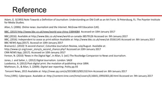 Reference
Adam, G. S(1993) Note Towards a Definition of Journalism: Understanding an Old Craft as an Art Form. St Petersburg, FL: The Poynter Institute
for Media Studies.
Allan, S. (2006). Online news: Journalism and the Internet. McGraw-Hill Education (UK).
BBC, (2015) http://www.bbc.co.uk/news/world-asia-china-33844084 Accessed on 10th January 2017
BBC,(2016). Available at http://www.bbc.co.uk/news/world-us-canada-38579126 Accessed on: 9th January 2017
BBC, (2016). Independent to cease as print edition Available at: http://www.bbc.co.uk/news/uk-35561145 Accessed on: 8th January 2017
BBC NEWS App,(2017). Accessd on 10th January 2017
Brainard,C. (2010) ‘A second chance’, Columbia Journalism Review, July/August. Available at:
http://www.cjr.org/cover_story/a_second_chance.php? Accessed on:10th January 2017
CNN NEWS App, (2017). Accessed on 10th January 2017
Fenton, N. (2010) ‘News in the Digital Age’, in Allan, S. (ed.) The Routledge Companion to News and Journalism.
Jones, J. and Salter, L. (2012) Digital Journalism. London: SAGE
Luodovico, A. (2012) Post-digital print: the mutation of publishing since 1894.
Matheson, D., & Allan, S. (2009). Digital war reporting. Polity.pp.93
Tencent News, 2015 Available at: http://news.qq.com/a/20150813/001210.htm Accessed on: 8th January 2017
Time,(1995). Cyberspace. Available at :http://content.time.com/time/covers/0,16641,19950301,00.html Accessed on: 9th January 2017
 