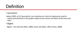 Definition
• Journalism
Adam (1993. p.11) ‘journalism is an invention or a form of expression used to
report and comment in the public media on the events and ideas of the here and
now.’
• Digital
digital – the Internet (Allan, 2006; Jones and Salter, 2012; Feton, 2009)
 