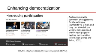 Enhancing democratization
•Increasing participation
BBC,2016 http://www.bbc.co.uk/news/world-us-canada-38579126
Audience can write
comment or suggestions
for the editors or
journalists via E-mail, and
they can also click the
website links provided
within news pages to
explore more relative
information (Jones and
Salter, 2012).
 