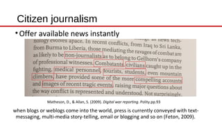 Citizen journalism
Matheson, D., & Allan, S. (2009). Digital war reporting. Polity.pp.93
•Offer available news instantly
when blogs or weblogs come into the world, press is currently conveyed with text-
messaging, multi-media story-telling, email or blogging and so on (Feton, 2009).
 