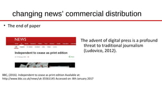 changing news’ commercial distribution
BBC, (2016). Independent to cease as print edition Available at:
http://www.bbc.co.uk/news/uk-35561145 Accessed on: 8th January 2017
The advent of digital press is a profound
threat to traditional journalism
(Ludovico, 2012).
• The end of paper
 