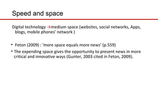 Speed and space
Digital technology →medium space (websites, social networks, Apps,
blogs, mobile phones’ network )
• Feton (2009) : ‘more space equals more news’ (p.559)
• The expending space gives the opportunity to present news in more
critical and innovative ways (Gunter, 2003 cited in Feton, 2009).
 