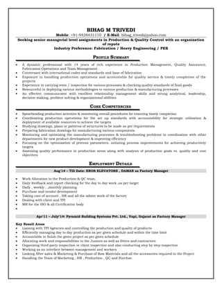 BIHAG M TRIVEDI
Mobile: +91-9428431110 / E-Mail: bihag_trivedi@yahoo.com
Seeking senior managerial level assignments in Production & Quality Control with an organization
of repute
Industry Preference: Fabrication / Heavy Engineering / PEB
PROFILE SUMMARY
• A dynamic professional with 14 years of rich experience in Production Management, Quality Assurance,
Fabrication Operations and Team Management
• Conversant with international codes and standards and base of fabrication
• Exposure in handling production operations and accountable for quality service & timely completion of the
projects
• Experience in carrying tests / inspection for various processes & checking quality standards of final goods
• Resourceful in deploying various methodologies to various production & manufacturing processes
• An effective communicator with excellent relationship management skills and strong analytical, leadership,
decision making, problem solving & organizational abilities
CORE COMPETENCIES
• Spearheading production activities & monitoring overall procedures for ensuring timely completion
• Coordinating production operations for the set up standards with accountability for strategic utilization &
deployment of available resources to achieve the targets
• Studying drawings, plans or patterns of structures to be made as per requirements
• Preparing fabrication drawings for manufacturing various components
• Monitoring and optimizing the manufacturing processes & troubleshooting problems in coordination with other
departments for new product development & improving efficiency
• Focusing on the optimization of process parameters; initiating process improvements for achieving productivity
targets
• Assessing quality performance in production areas along with analysis of production goals vs. quality and cost
objectives
EMPLOYMENT DETAILS
Aug'14 – Till Date: EROS ELEVATORS , DAMAN as Factory Manager
• Work Allocation to the Production & QC team,
• Daily feedback and report checking for the day to day work ,as per target
• Daily , weekly , ,monthly planning
• Purchase and vendor development
• Taking care of account , HR and all the admin work of the factory
• Dealing with client and TPI
• MR for the ISO & all Certification body
•
Apr'11 – July’14: Pyramid Building Systems Pvt. Ltd., Vapi, Gujarat as Factory Manager
Key Result Areas
• Liaising with TPI Agencies and controlling the production and quality of products
• Efficiently managing day to day production as per given schedule and within the time limit
• Accountable to finish the given project as per given schedule
• Allocating work and responsibilities to the Juniors as well as fitters and contractors
• Organizing third party inspection or client inspection and also conducting step by step inspection
• Working as an interface between management and workers
• Looking After sales & Marketing & Purchase of Raw Materials and all the accessories required in the Project
• Handling the Team of Marketing , HR , Production , QC and Purchse.
 