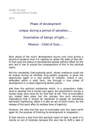 WORD OF GOD
... through Bertha Dudde
2875
Phase of development
unique during a period of salvation....
Incarnation of beings of light....
Mission - Child of God....
Each phase of the soul's development occurs only once during a
period of salvation even if it neglects to utilise the state of free will.
In that case the phase of development passes without effect for the
soul and it has to accept the consequences of this in the spiritual
realm.
But the completely God-opposing spirit, whose resistance could not
be broken during its infinitely long earthly progress, is given the
opportunity again in a new period of creation; where it can,
embodied within a solid form, live through a new phase of
development in a newly beginning earthly period.
And then the spiritual substances which, in a compulsory state,
have to develop into a human soul again, are permitted to occupy a
human body once more for its final test of will. This re-incarnation
can indeed take place but the process has such enormous
implications that it should be explained to people as something
extremely frightening, albeit it is also an act of God's mercy for the
release of the spirit after its endless time of captivity.
However, the idea that the soul re-incarnates onto the same earth
again for the purpose of finishing its development is misguided....
If God returns a soul from the spiritual realm of light to earth it is
merely an act of kindness because this soul has to fulfil a task of
 