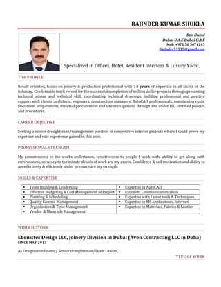 RAJINDER KUMAR SHUKLA
Bur Dubai
Dubai U.A.E Dubai U.A.E
Mob +971 50 5071245
Rajinder51515@gmail.com
Specialized in Offices, Hotel, Resident Interiors & Luxury Yacht.
THE PROFILE
Result oriented, hands-on joinery & production professional with 14 years of expertise in all facets of the
industry. Confirmable track record for the successful completion of million dollar projects through presenting
technical advice and technical skill, coordinating technical drawings, building professional and positive
rapport with clients ,architects, engineers, construction managers, AutoCAD professionals, maintaining costs.
Document preparations, material procurement and site management through and under ISO certified policies
and procedures.
CAREER OBJECTIVE
Seeking a senior draughtsman/management position in competitive interior projects where I could prove my
expertise and vast experience gained in this area.
PROFESSIONAL STRENGTH
My commitments to the works undertaken, sensitiveness to people I work with, ability to get along with
environment, accuracy to the minute details of work are my assets. Confidence & self motivation and ability to
act effectively & efficiently under pressure are my strength.
SKILLS & EXPERTISE
 Team Building & Leadership  Expertise in AutoCAD
 Effective Budgeting & Cost Management of Project  Excellent Communication Skills
 Planning & Scheduling  Expertise with Latest tools & Techniques
 Quality Control Management  Expertise in MS applications, Internet
 Organization & Time Management  Expertise in Materials, Fabrics & Leather
 Vendor & Materials Management
WORK HISTORY
Ebenistes Design LLC, joinery Division in Dubai (Avon Contracting LLC in Doha)
SINCE MAY 2013
As Design coordinator/ Senior draughtsman/Team Leader,
TYPE OF WORK
 