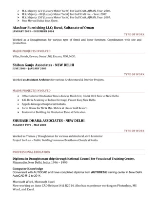  M.Y. Majesty 121’ (Luxury Motor Yacht) For Gulf Craft, AJMAN, Year: 2006.
 M.Y. Majesty – 88 (Luxury Motor Yacht) For Gulf Craft Inc. – Year: 2007.
 M.Y. Majesty 130’ (Luxury Motor Yacht) For Gulf Craft, AJMAN, Year: 2007.
 Pino Meroni Dubai Boat Show.
Alasfour Furnishing LLC; Ruwi, Sultanate of Oman
JANUARY 2003 – DECEMBER 2004
TYPE OF WORK
Worked as a Draughtsman for various type of fitted and loose furniture. Coordination with site and
production.
MAJOR PROJECTS INVOLVED
Villas, Hotels, Dewan, Oman LNG, Encana, PDO, MOD.
Shiban Ganju Associates - NEW DELHI
JUNE 2000 – JANUARY 2003
TYPE OF WORK
Worked as Assistant Architect for various Architectural & Interior Projects.
MAJOR PROJECTS INVOLVED
 Office Interior Hindustan Times Annexe Block Irst, IInd & IIIrd floor at New Delhi.
 K.K. Birla Academy at Indian Heritage, Vasant Kunj New Delhi.
 Appolo Gleanges Hospital At Kolkata.
 Farm House for Mr & Mrs. Mehra at classic Golf Resort.
 Residential Building for Hindustan Time at Dehradun.
SHUBASH DHAR& ASSOCIATES - NEW DELHI
AUGUEST 1999 – MAY 2000
TYPE OF WORK
Worked as Trainee / Draughtsman for various architectural, civil & interior
Project Such as: - Public Building Immanuel Marthoma Church at Noida.
PROFESSIONAL EDUCATION
Diploma in Draughtsman ship through National Council for Vocational Training Centre,
Nizamudin, New Delhi, India. 1996 – 1999
Computer Knowledge
Conversant with AUTOCAD and have completed diploma from AUTODESK training center in New Delhi.
AutoCAD R12 to 2014.
Microsoft Word, Microsoft Excel
Now working on Auto CAD Release14 & R2014. Also has experience working on Photoshop, MS
Word, and Excel.
 