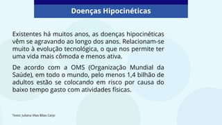 Doenças Hipocinéticas
Existentes há muitos anos, as doenças hipocinéticas
vêm se agravando ao longo dos anos. Relacionam-se
muito à evolução tecnológica, o que nos permite ter
uma vida mais cômoda e menos ativa.
De acordo com a OMS (Organização Mundial da
Saúde), em todo o mundo, pelo menos 1,4 bilhão de
adultos estão se colocando em risco por causa do
baixo tempo gasto com atividades físicas.
Texto: Juliana Vilas Bôas Carpi
 