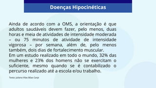Doenças Hipocinéticas
Ainda de acordo com a OMS, a orientação é que
adultos saudáveis devem fazer, pelo menos, duas
horas e meia de atividades de intensidade moderada
– ou 75 minutos de atividade de intensidade
vigorosa – por semana, além de, pelo menos
também, dois dias de fortalecimento muscular.
Em um estudo realizado em todo o mundo, 32% das
mulheres e 23% dos homens não se exercitam o
suficiente, mesmo quando se é contabilizado o
percurso realizado até a escola e/ou trabalho.
Texto: Juliana Vilas Bôas Carpi
 