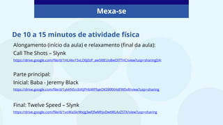 De 10 a 15 minutos de atividade física
Mexa-se
Alongamento (início da aula) e relaxamento (final da aula):
Call The Shots – Slynk
https://drive.google.com/file/d/1HLAkv15vLO6j0zP_aw5I8EUo8wOl7THC/view?usp=sharingDA:
Parte principal:
Inicial: Baba - Jeremy Black
https://drive.google.com/file/d/1ykKN5rcbVtjPHbWPfqeOKSMRXHdFW0xR/view?usp=sharing
Final: Twelve Speed – Slynk
https://drive.google.com/file/d/1voWa5krWxJg3wFJfwMhjvDwtWLAzZSTK/view?usp=sharing
 
