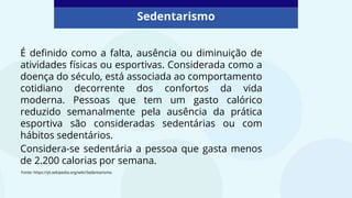 Sedentarismo
É definido como a falta, ausência ou diminuição de
atividades físicas ou esportivas. Considerada como a
doença do século, está associada ao comportamento
cotidiano decorrente dos confortos da vida
moderna. Pessoas que tem um gasto calórico
reduzido semanalmente pela ausência da prática
esportiva são consideradas sedentárias ou com
hábitos sedentários.
Considera-se sedentária a pessoa que gasta menos
de 2.200 calorias por semana.
Fonte: https://pt.wikipedia.org/wiki/Sedentarismo.
 