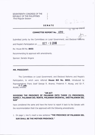 SEVENTEENTH CONGRESS OF THE )
REPUBLIC OF THE PHILIPPINES )
Third Regular Session )
S E N A T E
> i . I •
-or
- 9T8
COMMITTEE REPORT No. 490
lie-
submitted jointly by the Committees on Local Government; and Electoral R ^ rm s
and People's Participation on OCT ~ 9 2018_ _ _ _
Re: House Bill No. 8055
Recommending its approval with amendments.
Sponsor: Senator Angara
MR. PRESIDENT:
The Committees on Local Government; and Electoral Reforms and People's
Participation, to which were referred House Bill No. 8055, introduced by
Representatives Franz Josef George R. Alvarez; Frederick F. Abueg; and Gil P.
Acosta, e n tit^ ^
"AN ACT
D IVID IN G THE PROVINCE OF PALAWAN INTO THREE (3 ) PROVINCES,
NAMELY, PALAWAN DEL NORTE, PALAWAN ORIENTAL, AND PALAWAN DEL
SUR"
have considered the same and have the honor to report it back to the Senate with
the recommendation that it be approved with the following amendments:
1. On page 1, line 9, insert a new sentence "THE PROVINCE OF PALAWAN DEL
SUR SHALL BE THE MOTHER PROVINCE."
 