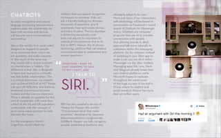 CONTROL SHIFTCONTROL SHIFT
The Jibo social robot can sense and respond
to human presence and learns from its
interactions with people.
Xuan, part-time worker, China
“ I TALK TO
SOMETIMES I WANT TO
HAVE SOMEONE TO TALK
TO BUT I CAN’T, [SO]
SIRISIRI. ”
As voice recognition and natural
language processing become more
sophisticated, the relationship we
have with services and devices
will become more conversational
and intuitive.
Jibo is the world’s first social robot,
designed to respond to people
on an emotional level. Users can
ask questions and make requests
of Jibo much in the same way
they would with a virtual assistant
on smartphones or tablets. The
difference is that Jibo is designed
to learn and respond in a friendly
way that builds relationships. This
is a critical distinction, say experts
such as Daniel McDuff of MIT Media
Lab spin-off Affectiva, who believes
emotional connections between
humans and devices are important.
There is already an appetite for this
sort of companion, with more than
a third of the US and UK population
comfortable with the concept of
an in-home robot assistant to help
maintain the home.
For the youngsters, there’s
CogniToys, social robots for
CHATBOTS children that use speech recognition
techniques to converse. Kids can
ask a friendly-looking toy dinosaur
thousands of questions, give it
commands, hear and create stories,
and listen to jokes. The toy develops
a distinctive personality over
time and adjusts its responses to
individual circumstances due to its
link to IBM’s Watson, the AI-driven
technology platform that can analyze
unstructured data to understand and
answer questions.
IBM has also created a version of
Watson for Pepper, the world’s
“first personal robot that reads
emotions,” developed by Japanese
telecommunications conglomerate
SoftBank. Pepper can talk, recognize
people, understand emotions, and
ultimately adapt to its user.
More and more of our interactions
with technology will be based on
conversation as Facebook’s recent
launch of chatbots for Messenger
shows. Chatbots are computer
programs that use AI to simulate
conversation with people,
thus allowing brands to ditch
apps and talk more naturally to
customers within the messaging
platform. So, for instance, instead
of switching to your Uber app to
order a car, you can do it within
Messenger via the Uber chatbot.
Messaging apps Kik, Line, Slack
and Telegram already boast their
own chatbot platforms, while
Microsoft hopes to replicate
throughout the world some
of the huge success it has had in
China, where its chatbot and
social assistant Xiaoice has more
than 40 million users.
12
 