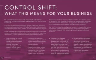 CONTROL SHIFT:
WHAT THIS MEANS FOR YOUR BUSINESS
18CONTROL SHIFT
1.	Understand how the Control
Shift operates for your brand.
Manage the tension between
automated services and
customer privacy, and
deliver the right amount of
control at the right time to
suit consumers’ needs.
The Control Shift presents brands with an opportunity to build better
relationships with their customers, add tangible value to their lives, and foster
brand loyalty.
Consumers are already demonstrating an appetite to disburden themselves
and adopt more automated lives. It will be key for brands to understand what
drives them delegate to control, and how this plays out for different categories.
Brands that get it right can simultaneously deliver on the sense of control that
consumers need, and embed themselves in consumers’ daily lives as partners
and experts. It is critical that technology feels comfortable and intuitive.
Transparency and clarity on privacy will be crucial. The onus will be on brands
to demonstrate their credentials in this space, as responsible data policies and
stewardship become differentiators. Infusing a sense of control over data
in the brand experience will be key to building trust with consumers.
Our view is that these trends will grow as consumers and brands alike become
more familiar with the potential benefits. The report explores the exciting
opportunities that await, while highlighting the challenges and implications
for brands.
2.	Consumers are looking for
support in managing the control
burden—brands should cultivate
roles as experts, delivering
tailored solutions.
3.	People love to choose, but too
much choice can be a burden—
consider how your brand might
cleverly use data to help to
simplify choice for customers.
4.	Consumers will sit along a
spectrum of control. Some people
will always want control over the
final decision or purchase—others
will be happy for choices to be
made for them. What’s important
is to allow each individual to set
their control parameters and the
terms on which they are prepared
to engage—and allow them to opt
in and out whenever they decide.
5.	Harness marketing technology
tools in measurement,
optimization and even social
listening to bolster communication
strategy. A deeper understanding
of the consumer will help brands
to understand and anticipate their
needs and to deliver
a better, more personalized
customer experience.
 