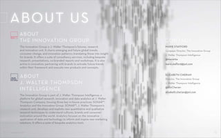CONTROL SHIFT 19CONTROL SHIFT
ABOUT
THE INNOVATION GROUP
ABOUT
J. WALTER THOMPSON
INTELLIGENCE
The Innovation Group is J. Walter Thompson’s futures, research
and innovation unit. It charts emerging and future global trends,
consumer change, and innovation patterns—translating these into insight
for brands. It offers a suite of consultancy services, including bespoke
research, presentations, co-branded reports and workshops. It is also
active in innovation, partnering with brands to activate future trends
within their framework and execute new products and concepts.
The Innovation Group is part of J. Walter Thompson Intelligence, a
platform for global research, innovation and data analytics at J. Walter
Thompson Company, housing three key in-house practices: SONAR™,
Analytics and the Innovation Group. SONAR™, J. Walter Thompson’s
research unit, develops and exploits new quantitative and qualitative
research techniques to understand cultures, brands and consumer
motivation around the world. Analytics focuses on the innovative
application of data and technology to inform and inspire new marketing
solutions. It offers a suite of bespoke analytics tools.
MARIE STAFFORD
European Director, The Innovation Group
J. Walter Thompson Intelligence
@marie19a
marie.stafford@jwt.com
ELIZABETH CHERIAN
Director, The Innovation Group
J. Walter Thompson Intelligence
@ElizCherian
elizabeth.cherian@jwt.com
CONTACT:
ABOUT US
 
