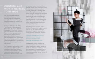 05CONTROL SHIFT
The way consumers exercise
control is undergoing a seismic
shift. Brands can leverage this
change to drive innovation, optimize
communications, and enhance the
customer experience.
Control is defined as the ability
“to influence or direct people’s
behavior or the course of events.”
Simply put, it’s the belief that we
can exert influence over situations.
There are many types of control
but the focus of this report is
personal control over one’s own
life. Psychologists have established
that control is important to people—
research suggests it’s a fundamental
human need, even important to
our survival.
JWT’s research reflects this: in our
survey of seven global markets,
consumers report that control is
important to them (89% of global
respondents agree) and they
believe that they have a high level
CONTROL AND
WHY IT MATTERS
TO BRANDS
DE_SIGN by Gabriel
A. Maher, 2014.
Photographer:
Femke Reijerman.
of personal control over their lives.
Why do people value control so much?
In essence, it is because control is
strongly linked with a sense of ease
and wellbeing. According to Simona
Botti, associate professor of marketing
at London Business School, control
makes us feel good in a whole host
of ways: “Plenty of results show that
having this sense of control, even if it
is just illusionary, makes people feel
better psychologically, emotionally,
even physiologically.”
People exercise control by making
choices. These choices help us express
who we are. As Petter Johansson,
associate in cognitive science from
Lund University in Sweden, explains:
People prefer having choices. The
mere anticipation of choice has been
linked to activity in reward centres in
the brain. JWT’s research found that
82% of UK and US consumers like to
have lots of brands to choose from.
Johansson describes this as “the joy of
consumerism.”
“CHOICES ARE A REFLECTION OF
YOU. YOU SHOW YOURSELF
THROUGH YOUR CHOICES.
THEY ARE INSTANCES OF YOU.”
 