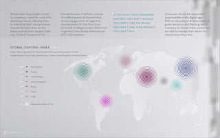 07CONTROL SHIFT
Brands have long sought to play
to consumers’ need for control by
delivering choice, allowing them
to hand-pick their own groceries,
choose the best seats on the
plane, and eat their burgers their
way. Control is important for
GLOBAL CONTROL INDEX	 FIG 2
South Korea389
Turkey344
United States322
United Kingdom295
Brazil258
China216
India208
100
brands because it delivers a sense
of wellbeing and satisfaction that
drives engagement. As cognitive
neuroscientist Dr Itiel Dror from
University College London (UCL) and
Cognitive Consultants International
(CCI-HQ) explains:
Consumer choice has expanded
exponentially in the digital age.
With an abundance of information to
guide decisions and the long tail of
inventory to choose from, consumers
are able to indulge their desire for
control more than ever.
Index measuring extent to which people feel a sense of personal control
Global (Brazil, China, India, South Korea, Turkey, United Kingdom & United States)
Represents index of 100
“IF YOU DON’T GIVE CONSUMERS
CONTROL THEY DON’T ENGAGE.
THEY DON’T LIKE THE BRAND.
THEY DON’T LIKE YOUR PRODUCT.
THEY DON’T BUY.”
 