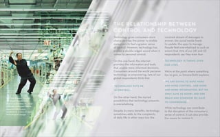 CONTROL SHIFT 08CONTROL SHIFT
The New Human: You and
I in Global Wonderland
(March 14-October 10, 2015)
at Moderna Museet Malmö
examined the human
condition in a time of rapid
technological change.
Technology gives consumers more
choice and has the power to enable
consumers to feel a greater sense
of control. However, technology has
proven a double-edged sword when it
comes to personal control.
On the one hand, the internet
provides the information and tools
that enable more informed decisions.
Consumers around the world perceive
technology as empowering; 74% of our
global respondents think that
On the other hand, the myriad
possibilities that technology presents
is overwhelming.
Despite its many benefits, technology
sometimes adds to the complexity
of daily life in other ways too: the
THE RELATIONSHIP BETWEEN
CONTROL AND TECHNOLOGY
constant stream of messages to
answer, the social media feeds
to update, the apps to manage.
People feel overwhelmed to such an
extent that 70% of our UK and US
respondents say they even fear
We’re at the point where something
has to give, as Simona Botti explains:
While technology can contribute
to the disruption of the consumer’s
sense of control, it can also provide
the means to restore it.
“WE ARE GOING TO HAVE MORE
AND MORE CONTROL, AND MORE
AND MORE INFORMATION, BUT WE
ONLY HAVE 24 HOURS AND ONE
BRAIN AND SOMEHOW WE HAVE
TO COMPROMISE.”
“TECHNOLOGY PUTS ME
IN CONTROL.”
“TECHNOLOGY IS TAKING OVER
OUR LIVES.”
 