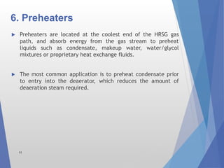 6. Preheaters
 Preheaters are located at the coolest end of the HRSG gas
path, and absorb energy from the gas stream to preheat
liquids such as condensate, makeup water, water/glycol
mixtures or proprietary heat exchange fluids.
 The most common application is to preheat condensate prior
to entry into the deaerator, which reduces the amount of
deaeration steam required.
11
 